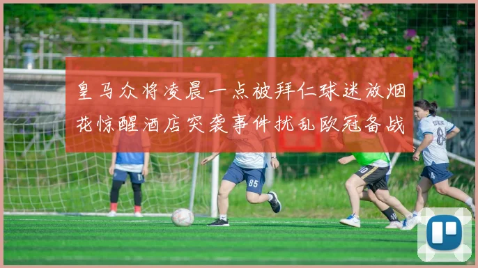 皇马众将凌晨一点被拜仁球迷放烟花惊醒酒店突袭事件扰乱欧冠备战