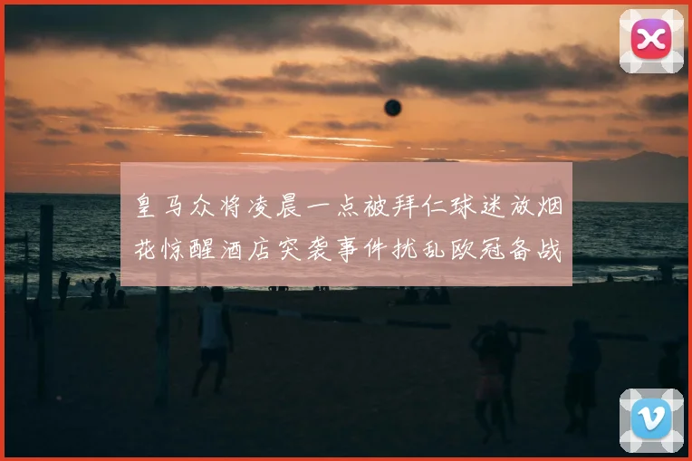 皇马众将凌晨一点被拜仁球迷放烟花惊醒酒店突袭事件扰乱欧冠备战