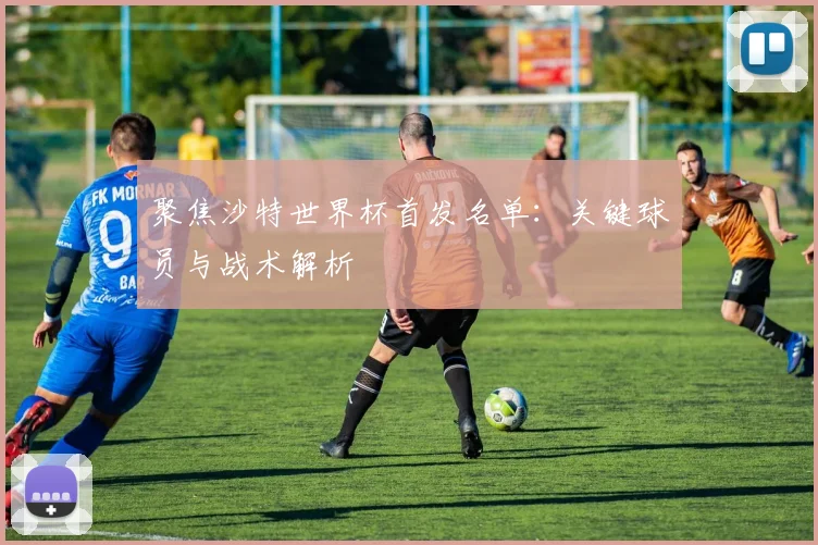 聚焦沙特世界杯首发名单:关键球员与战术解析